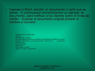 Ingresar a Word, escribir un documento o carta que se desee.  A continuación encontraremos un ejemplo de documento, para notificar a los clientes sobre el limite de crédito.  Guardar el documento original ponerle el nombre a convenir. Guatemala, 20 de mayo de 2009 Señor (a) Estimado Señor o Señora: De manera atenta informamos que debido al comportamiento crediticios con nuestra Empresa, se le otorga un nuevo limite de crédito.  Siendo este Q.  , y será efectivo El próximo mes. Sin otro particular. Atentamente, Licda. Rosario Figueroa  Depto. De Creditos y Operaciones  