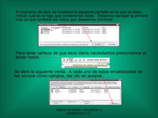 Al momento de abrir se mostrará la siguiente pantalla en la que se debe indicar cual es la hoja que contiene los datos.  Debemos escoger la primera hoja ya que contiene los datos que deseamos combinar. Para tener certeza de que esos datos necesitamos precionamos el tercer botón. Se abre la siguiente venta.  A cada uno de estos encabezados se les conoce como campos, dar clic en aceptar. 
