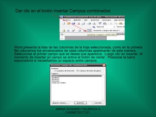 Dar clic en el botón insertar Campos combinados Word presenta la lista de las columnas de la hoja seleccionada, como en la primera fila colocamos los encabezados de cada columnas aparecerán de esta manera.  Seleccionar el primer campo que se desea que aparezca.  Luego clic en insertar. Al momento de insertar un campo se activa el botón de cerrar.  Presionar la barra espaciadora si necesitamos un espacio entre campos. 