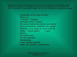 Después de cerrar posicionamos el cursor en donde queramos el siguiente campo.  Después de insertar los necesarios el documento aparecerá con los nombres de estos, encerrados en paréntesis dobles, tal como se muestra en la siguiente pantalla. Guatemala, 20 de mayo de 2009 Señor (a) “” nombre”” “”Apellido”” Estimado Señor o Señora: De manera atenta informamos que debido al comportamiento crediticios con nuestra Empresa, se le otorga un nuevo limite de crédito.  Siendo este Q.  , y será efectivo El próximo mes. Sin otro particular. Atentamente, Licda. Rosario Figueroa  Depto. De Creditos y Operaciones  
