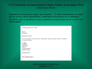 1.6.3 Combinar Correspondencia Hasta mostrar el resultado Final, Word con Word Diseñamos un documento según sea necesario.  En este mostraremos una carta que se envía a varios destinatarios, conteniendo información de un empleado. En primer lugar se escribirá la carta y grabamos el documento con el nombre que mas le guste. 
