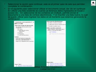 Seleccionar la opción para continuar, este es el primer paso de seis que permiten completar la combinación.  En el siguiente paso seleccionar utilizar el documento actual, dar clic en continuar. En utilizar una lista existente es cuando ya tenemos datos ingresados en Excel o access etc.  En seleccionar de los contactos en Outlook, permite enviar el documento a una lista de correos electrónicos.  Y en Escribir una lista nueva, lo cual se puede utilizar para ingresar los datos en el momento que estamos generando la combinación. 