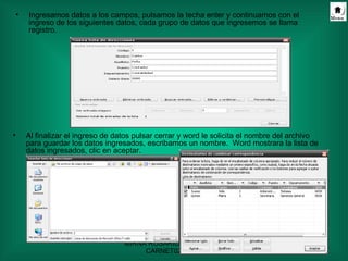 Ingresamos datos a los campos, pulsamos la techa enter y continuamos con el ingreso de los siguientes datos, cada grupo de datos que ingresemos se llama registro.  Al finalizar el ingreso de datos pulsar cerrar y word le solicita el nombre del archivo para guardar los datos ingresados, escribamos un nombre.  Word mostrara la lista de datos ingresados, clic en aceptar. 