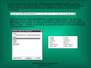 Colocar dentro de la carta el cursor donde queramos ingresar los datos, como ya tenemos la barra de herramientas de combinación de corresondencia seleccionamos el sexto botón de izquierda a derecha para insertar los campos (insertar campos combinados).  Seleccionamos el campo que deseamos y pulsar insertar, cerrar y dar clic en la siguiente posición y hacer el mismo procedimiento hasta finalizar todos los datos.  Para obtener los campos, se distingue del texto original porque esta entre signos de menor y mayor.  Guardar el documento nuevamente pulsando clic sobre el disquete en la barra de herramientas. 