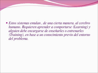 Estos sistemas emulan , de una cierta manera, al cerebro humano. Requieren aprender a comportarse (Learning) y alguien debe encargarse de enseñarles o entrenarles (Training), en base a un conocimiento previo del entorno del problema. 