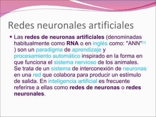 Redes neuronales artificiales Las  redes de neuronas artificiales  (denominadas habitualmente como  RNA  o en  inglés  como: "ANN" [1]  ) son un  paradigma  de  aprendizaje  y  procesamiento automático  inspirado en la forma en que funciona el  sistema nervioso  de los animales. Se trata de un  sistema  de interconexión de  neuronas  en una  red  que colabora para producir un estímulo de salida. En  inteligencia artificial  es frecuente referirse a ellas como  redes de neuronas  o  redes neuronales . 