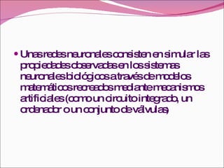 Unas redes neuronales consisten en simular las propiedades observadas en los sistemas neuronales biológicos a través de modelos matemáticos recreados mediante mecanismos artificiales (como un circuito integrado, un ordenador o un conjunto de válvulas ) 