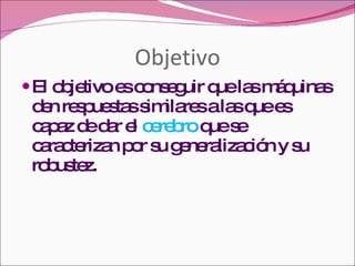 Objetivo El objetivo es conseguir que las máquinas den respuestas similares a las que es capaz de dar el  cerebro  que se caracterizan por su generalización y su robustez . 