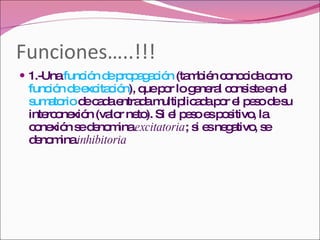 Funciones…..!!! 1.-Una  función de propagación  (también conocida como  función de excitación ), que por lo general consiste en el  sumatorio  de cada entrada multiplicada por el peso de su interconexión (valor neto). Si el peso es positivo, la conexión se denomina  excitatoria ; si es negativo, se denomina  inhibitoria 