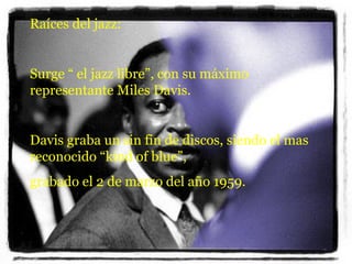 Raíces del jazz: Surge “ el jazz libre”, con su máximo representante Miles Davis. Davis graba un sin fin de discos, siendo el mas reconocido “kind of blue”, grabado el 2 de marzo del año 1959.  