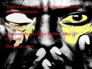 “ kind of blue” compuesto por 6 canciones, siendo la primera: “ So What” Interpretada por Miles Davis y John Coltrane.  Duración: 9:20. 