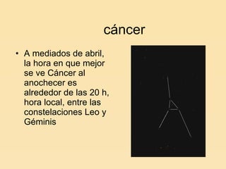 cáncer A mediados de abril, la hora en que mejor se ve Cáncer al anochecer es alrededor de las 20 h, hora local, entre las constelaciones Leo y Géminis 