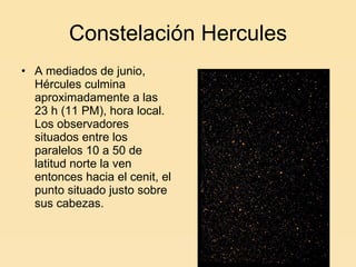 Constelación Hercules A mediados de junio, Hércules culmina aproximadamente a las 23 h (11 PM), hora local. Los observadores situados entre los paralelos 10 a 50 de latitud norte la ven entonces hacia el cenit, el punto situado justo sobre sus cabezas. 