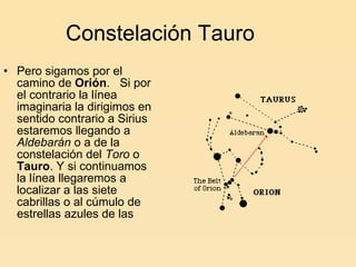 Constelación Tauro Pero sigamos por el camino de  Orión .   Si por el contrario la línea imaginaria la dirigimos en sentido contrario a Sirius estaremos llegando a  Aldebarán  o a de la constelación del  Toro  o  Tauro . Y si continuamos la línea llegaremos a localizar a las siete cabrillas o al cúmulo de estrellas azules de las 