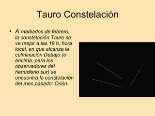 A  mediados de febrero, la constelación Tauro se ve mejor a las 19 h, hora local, en que alcanza la culminación Debajo (o encima, para los observadores del hemisferio sur) se encuentra la constelación del mes pasado: Orión. Tauro Constelación 