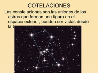 COTELACIONES Las constelaciones son las uniones de los astros que forman una figura en el espacio exterior, pueden ser vistas desde la tierra. 