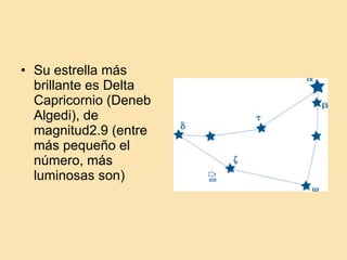 Su estrella más brillante es Delta Capricornio (Deneb Algedi), de magnitud2.9 (entre más pequeño el número, más luminosas son) 