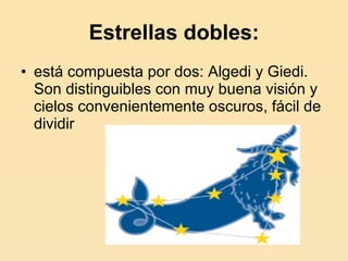 Estrellas dobles: está compuesta por dos: Algedi y Giedi. Son distinguibles con muy buena visión y cielos convenientemente oscuros, fácil de dividir  