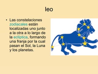 leo Las constelaciones  zodiacales  están localizadas uno junto a la otra a lo largo de la  eclíptica , formando una franja por la cual pasan el Sol, la Luna y los planetas.  