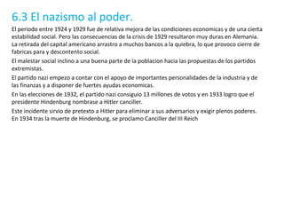 6.3 El nazismo al poder. El periodo entre 1924 y 1929 fue de relativa mejora de las condiciones economicas y de una cierta estabilidad social. Pero las consecuencias de la crisis de 1929 resultaron muy duras en Alemania. La retirada del capital americano arrastro a muchos bancos a la quiebra, lo que provoco cierre de fabricas para y descontento social. El malestar social inclino a una buena parte de la poblacion hacia las propuestas de los partidos extremistas. El partido nazi empezo a contar con el apoyo de importantes personalidades de la industria y de las finanzas y a disponer de fuertes ayudas economicas. En las elecciones de 1932, el partido nazi consiguio 13 millones de votos y en 1933 logro que el presidente Hindenburg nombrase a Hitler canciller. Este incidente sirvio de pretexto a Hitler para eliminar a sus adversarios y exigir plenos poderes. En 1934 tras la muerte de Hindenburg, se proclamo Canciller del III Reich 