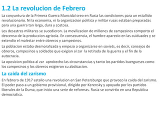 1.2 La revolucion de Febrero La conyuntura de la Primera Guerra Muncidal creo en Rusia las condiciones para un estallido revolucionario. Ni la economia, ni la organizacion politica y militar rusas estaban preparadas para una guerra tan larga, dura y costosa. Los desastres militares se sucedieron. La movilizacion de millones de campesinos comporto el descenso de la produccion agricola. En consecuencia, el hambre aparecio en las cuiduades y se extendio el malestar entre obreros y campesinos. La poblacion estaba desmoralizada y empezo a organizarse en soviets, es decir, consejos de obreros, campesinos y soldados que exigian al zar  la retirada de la guerra y el fin de la autocracia. La oposicion politica al zar  aprobecho las circunstancias y tanto los partidos buergueses como los campesinos y los obreros exigieron su abdicacion. La caida del zarismo En febrero de 1917 estallo una revolucion en San Petersburgo que provoco la caida del zarismo. El poder paso a un gobierno provisional, dirigido por Kerensky y apoyado por los partidos liberales de la Duma, que inicio una serie de reformas. Rusia se convirtio en una Republica democratica. 