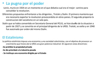La pugna por el poder Lenin, murio en 1924 en un momento en el que debatia cual era el mejor  camino para consolidar la revolucion. Diferentes propuestas enfrentaron a los dirigentes , Trotski y Stalin. El primero mantenia que era necesario exportar la revolucion provocandola en otros paises. El segundo proponia la construccion del socialismo en un solo pais. Stalin que se habia convertido en Secretario General del PCUS, se hizo due ñ o de la situacion a partir de 1927 y se convirtio en el principal dirigente de la URSS. Trotski, se exilio y en 1940 fue asesinado por orden del mismo Stalin. El Estalinismo La politica estalinista impuso una economia y una sociedad colectivistas, con el objetivo de provocar un crecimiento que hiciera de la URSS una gran potencia industrial. SE siguieron estas directrices: -Se prohibio la propiedad privada -Se dio prioridad a la industria pesada - Se instituyo una economia dirigida por el Estado 