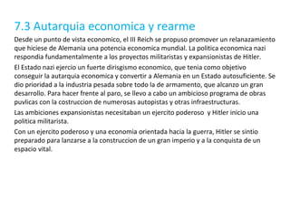 7.3 Autarquia economica y rearme Desde un punto de vista economico, el III Reich se propuso promover un relanazamiento que hiciese de Alemania una potencia economica mundial. La politica economica nazi respondia fundamentalmente a los proyectos militaristas y expansionistas de Hitler. El Estado nazi ejercio un fuerte dirisgismo economico, que tenia como objetivo conseguir la autarquia economica y convertir a Alemania en un Estado autosuficiente.  Se dio prioridad a la industria pesada sobre todo la de armamento, que alcanzo un gran desarrollo. Para hacer frente al paro, se llevo a cabo un ambicioso programa de obras puvlicas con la costruccion de numerosas autopistas y otras infraestructuras. Las ambiciones expansionistas necesitaban un ejercito poderoso  y Hitler inicio una politica militarista. Con un ejercito poderoso y una economia orientada hacia la guerra, Hitler se sintio preparado para lanzarse a la construccion de un gran imperio y a la conquista de un espacio vital. 