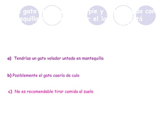 Si un gato cae siempre de pie y una tostada con mantequilla cae siempre por el lado que está untada, ¿qué pasaría si le atas al gato la tostada con mantequilla a la espalda y lo tiras calle abajo? a)   Tendrías un gato volador untado en mantequilla b)  Posiblemente el gato caería de culo c)   No es recomendable tirar comida al suelo 