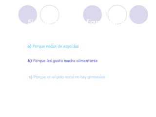 Si nadar estiliza la figura,¿por qué las focas están tan gordas? a)   Porque nadan de espaldas b)  Porque les gusta mucho alimentarse c)  Porque en el polo norte no hay gimnasios 