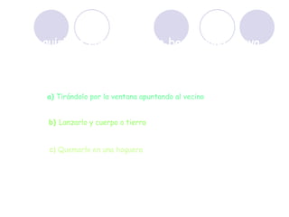 Si quisiera comprarme un boomerang nuevo, ¿cómo podría deshacerme del viejo? a)  Tirándolo por la ventana apuntando al vecino b)  Lanzarlo y cuerpo a tierra c)  Quemarlo en una hoguera 