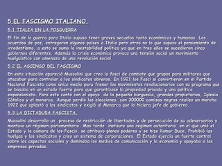 5.EL FASCISMO ITALIANO. 5.1 TIALIA EN LA POSGUERRA El fin de la guerra para Italia supuso tener graves secuelas tanto económicas y humanas. Los acuerdos de paz, entregaron algunos países a Italia pero otros no lo que supuso el pensamiento de irredentismo, a esto se sumo la inestabilidad política ya que en tres años se sucedieron cinco gobiernos diferentes. Además la crisis económica provoco una tensión social un movimiento huelguístico con amenaza de una revolución social. 5.2 EL ASCENSO DEL FASCISMO En esta situación apareció Mussolini que creo la fasci de combate que grupos para militares que atacaban para controlar a los sindicatos obreros. En 1921 los Fasci si convirtieron en el Partido Nacional Fascista como único medio para frenar los movimientos revolucionarios con su programa que se basaba en un estado fuerte para que garantizase la propiedad privada y una política expansionista. Para esto contó con el apoyo  de la pequeña burguesía, grandes propietarios, Iglesia Cátolica y el monarca. Aunque perdió las elecciones, con 300000 camisas negras realizo un marcha 1922 que aplastó a los sindicatos y exigió al Monarca que lo hiciera jefe de gobierno. 5.3 LA DICTADURA FASCISTA. Mussolini desarrollo un  proceso de restricción de libertades y de persecución de su adeversarios y mantuvo un régimen parlamentario. Mas tarde  instauro una régimen autoritario  en el que unió el Estado y la cámara de los Fascis, se atribuyo plenos poderes y se hizo llamar Duce. Prohibió las huelgas y los sindicatos y creo un sistema de corporaciones. El Estado ejercía un fuerte control sobre los aspectos sociales y dominaba los medios de comunicación y la economía y apoyaba a las empresas privadas. 
