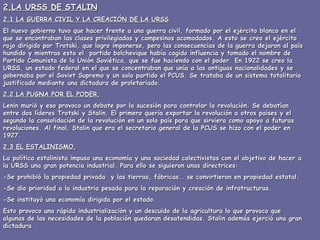 2.LA URSS DE STALIN 2.1 LA GUERRA CIVIL Y LA CREACIÓN DE LA URSS El nuevo gobierno tuvo que hacer frente a una guerra civil, formado por el ejército blanco en el que se encontraban las clases privilegiadas y campesinos acomodados. A esto se creo el ejército rojo dirigido por Trotski, que logro imponerse, pero las consecuencias de la guerra dejaron al país hundido y mientras esta el  partido bolchevique había cogido influencia y tomado el nombre de Partido Comunista de la Unión Soviética, que se fue haciendo con el poder. En 1922 se creo la URSS, un estado federal en el que se concentraban que unía a las antiguas nacionalidades y se gobernaba por el Soviet Supremo y un solo partido el PCUS. Se trataba de un sistema totalitario justificado mediante una dictadura de proletariado. 2.2 LA PUGNA POR EL PODER. Lenin murió y eso provoco un debate por la sucesión para controlar la revolución. Se debatían entre dos líderes Trotski y Stalin. El primero quería exportar la revolución a otros países y el segundo la consolidación de la revolución en un solo país para que sirviera como apoyo a futuras revoluciones. Al final, Stalin que era el secretario general de la PCUS se hizo con el poder en 1927. 2.3 EL ESTALINISMO. La política estalinista impuso una economía y una sociedad colectivistas con el objetivo de hacer a la URSS una gran potencia industrial. Para ello se siguieron unas directrices: -Se prohibió la propiedad privada  y las tierras, fábricas.. se convirtieron en propiedad estatal. -Se dio prioridad a la industria pesada para la reparación y creación de infratructuras. -Se instituyó una economía dirigida por el estado. Esto provoco una rápida industrialización y un descuido de la agricultura lo que provoco que algunas de las necesidades de la población quedaran desatendidas. Stalin además ejerció una gran dictadura  