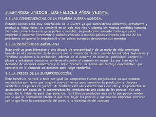 3.ESTADOS UNIDOS: LOS FELICES AÑOS VEINTE. 3.1 LAS CONSECUENCIAS DE LA PRIMERA GUERRA MUNDIAL Estados Unidos salió muy beneficiada de la Guerra ya que suministraba alimentos, armamento y productos industriales, se convirtió en un país muy rico y además sin muchas perdidas humanas. Se había convertido en la gran potencia mundial, su producción aumento tanto que podía exportar e importar libremente y además endeudo a muchos países europeos con eso de los préstamos de guerra lo empobreció a los países europeos devaluando sus monedas. 3.2 LA PROSPERIDAD AMERICANA Esto creó un gran bienestar y una década de prosperidad y de un modo de vida americano basado en el consumismo. Esto ocurrió por la innovación técnica usando los métodos taylorismo y fordismo ayudaron a la producción, además de el aumento de salarios, publicidad, compra a plazos y préstamos bancarios abrieron el camino al consumo en masas. Lo que hizo que la demanda de acciones aumentara y la Bolsa creciera, se formó una burbuja especulativa, que consistía en la demanda de acciones para luego venderlas.  3.3 LA CRISIS DE LA SUPERPRODUCCIÓN. Este beneficio no tocó a todo por igual los campesinos fueron perjudicados ya que estaban endeudados por tener que adquirir nuevas tierras para aumentar la producción y después venderla a los países en guerra. Al finalizar esta las exportaciones con ella y los productos se acumularon por causa de la superproducción, produciendo una caída de los precios, fue una ruina. En la industria pasó algo parecido, las fábricas producían mas de lo que podían vender con lo que so acumularon stocks lo que hizo bajar los precios y que muchas empresas cerraron, con lo que llevo la consecuencia del paro, y la disminución del consumo.  