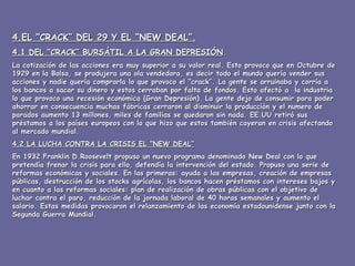 4.EL “CRACK” DEL 29 Y EL “NEW DEAL”. 4.1 DEL “CRACK” BURSÁTIL A LA GRAN DEPRESIÓN . La cotización de las acciones era muy superior a su valor real. Esto provoco que en Octubre de 1929 en la Bolsa, se produjera una ola vendedora, es decir todo el mundo quería vender sus acciones y nadie quería comprarla lo que provoco el “crack”. La gente se arruinaba y corría a los bancos a sacar su dinero y estos cerraban por falta de fondos. Esto afectó a  la industria lo que provoco una recesión económica (Gran Depresión). La gente dejo de consumir para poder ahorrar en consecuencia muchas fábricas cerraron al disminuir la producción y el numero de parados aumento 13 millones, miles de familias se quedaron sin nada. EE.UU retiró sus préstamos a los países europeos con lo que hizo que estos también cayeran en crisis afectando al mercado mundial. 4.2 LA LUCHA CONTRA LA CRISIS EL “NEW DEAL” En 1932 Franklin D.Roosevelt propuso un nuevo programa denominado New Deal con lo que pretendía frenar la crisis para ello, defendía la intervención del estado. Propuso una serie de reformas económicas y sociales. En las primeras: ayuda a las empresas, creación de empresas públicas, destrucción de los stocks agrícolas, los bancos hacen préstamos con intereses bajos y en cuanto a las reformas sociales: plan de realización de obras públicas con el objetivo de luchar contra el paro, reducción de la jornada laboral de 40 horas semanales y aumento el salario. Estas medidas provocaron el relanzamiento de las economía estadounidense junto con la Segunda Guerra Mundial. 