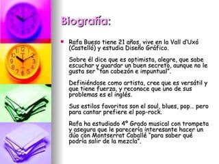 Biografía: Rafa Bueso tiene 21 años, vive en la Vall d’Uxó (Castelló) y estudia Diseño Gráfico. Sobre él dice que es optimista, alegre, que sabe escuchar y guardar un buen secreto, aunque no le gusta ser “tan cabezón e impuntual”. Definiéndose como artista, cree que es versátil y que tiene fuerza, y reconoce que uno de sus problemas es el inglés. Sus estilos favoritos son el soul, blues, pop… pero para cantar prefiere el pop-rock. Rafa ha estudiado 4º Grado musical con trompeta y asegura que le parecería interesante hacer un dúo con Montserrat Caballé “para saber qué podría salir de la mezcla”.