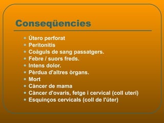 Conseqüencies Útero perforat Peritonitis Coàguls de sang passatgers.  Febre / suors freds.  Intens dolor.  Pèrdua d'altres òrgans.  Mort Càncer de mama Càncer d'ovaris, fetge i cervical (coll uterí)  Esquinços cervicals (coll de l'úter)  