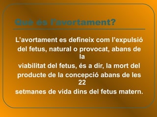 Què és l’avortament? L’avortament es defineix com l’expulsió del fetus, natural o provocat, abans de la viabilitat del fetus, és a dir, la mort del producte de la concepció abans de les 22 setmanes de vida dins del fetus matern. 