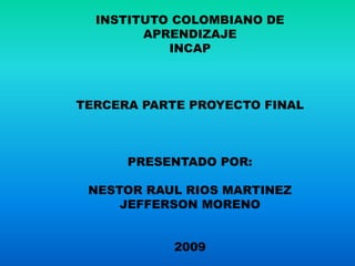INSTITUTO COLOMBIANO DE
        APRENDIZAJE
           INCAP



TERCERA PARTE PROYECTO FINAL



      PRESENTADO POR:

 NESTOR RAUL RIOS MARTINEZ
     JEFFERSON MORENO


            2009
 