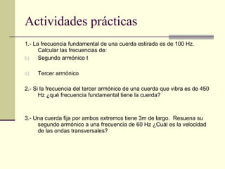 Actividades prácticas 1.- La frecuencia fundamental de una cuerda estirada es de 100 Hz.  Calcular las frecuencias de: Segundo armónico t Tercer armónico 2.- Si la frecuencia del tercer armónico de una cuerda que vibra es de 450 Hz ¿qué frecuencia fundamental tiene la cuerda? 3.- Una cuerda fija por ambos extremos tiene 3m de largo.  Resuena su segundo armónico a una frecuencia de 60 Hz ¿Cuál es la velocidad de las ondas transversales? 