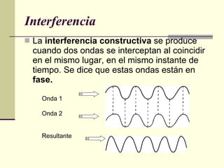 Interferencia La  interferencia constructiva  se produce cuando dos ondas se interceptan al coincidir en el mismo lugar, en el mismo instante de tiempo. Se dice que estas ondas están en  fase. Onda 1 Onda 2 Resultante 