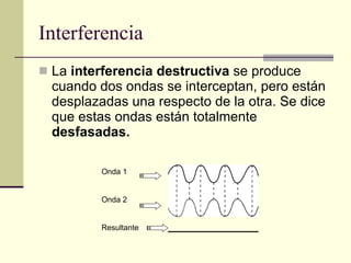Interferencia La  interferencia destructiva  se produce cuando dos ondas se interceptan, pero están desplazadas una respecto de la otra. Se dice que estas ondas están totalmente  desfasadas. Onda 1 Onda 2 Resultante 