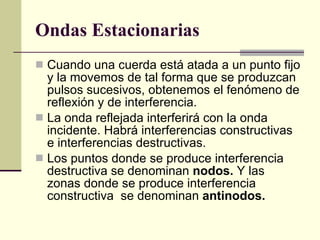 Ondas Estacionarias   Cuando una cuerda está atada a un punto fijo y la movemos de tal forma que se produzcan pulsos sucesivos, obtenemos el fenómeno de reflexión y de interferencia. La onda reflejada interferirá con la onda incidente. Habrá interferencias constructivas e interferencias destructivas. Los puntos donde se produce interferencia destructiva se denominan  nodos.  Y las zonas donde se produce interferencia constructiva  se denominan  antinodos. 