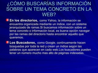 ¿CÓMO BUSCARÍAS INFORMACIÓN SOBRE UN TEMA CONCRETO EN LA WEB? En los directorios ,  como Yahoo, la información se encuentra organizada mediante un índice, con un sistema jerarquizado de ramas.Si buscamos información sobre un tema concreto o información local, es buena opción navegar por las ramas del directorio hasta encontrar aquello que queremos.  Los Buscadores ,  como Google, continuamente hacen búsquedas por toda la red y crean un índice según las palabras que aparecen en cada web.Los buscadores pueden tener un número mucho mas alto de páginas indexadas. 
