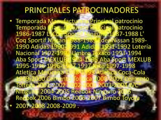 PRINCIPALES PATROCINADORES
• Temporada Manufacturera Principal patrocinio
  Temporada Manufacturera Principal patrocinio
  1986-1987 L' Coq Sportif Ninguno 1987-1988 L'
  Coq Sportif Nissan 1988-1989 Eder Nissan 1989-
  1990 Adidas 1990-1991 Adidas 1991-1992 Lotería
  Nacional 1992-1993 Umbro Texaco 1993-1994
  Aba Sport MEXLUB 1994-1995 Aba Sport MEXLUB
  1995-1996 1996-1997 1997 Nike 1997-1998
  Atletica Mexicana 1998-1999 Atletica Coca-Cola
  1999-2000 Cemento Tolteca 2000-2001 Cemento
  Tolteca 2001-2002 2002-2003 2003-2004 JVC*
  Ninguno 2004-2005 Reebok Ninguno 2005
  Reebok 2006 Bimbo 2006-2007 Bimbo Toyota
• 2007-2008 2008-2009 .
 