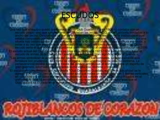 ESCUDOS
Una vez que el equipo quedó conformado como Club Guadalajara en 1908 no contaba con un
    escudo propio sino que simplemente se utilizaban las iníciales C.G. en la camiseta bordadas a lo
    ancho del pecho. Después de un par de años se crea el primer escudo de la institución el cual
    estaba compuesto por las mismas iníciales C.G. (Club Guadalajara), la C representada por una
    silueta rojo oscuro similar a una serpiente rodea la G de color blanco cuya anchura es mayor, y
    estas a su vez que encontraban rodeadas por un círculo en fondo blanco y borde rojo. Dicho
    escudo sería el que adornaría el uniforme conmemorativo al centenario de la institución en 2006.
El escudo actual del Club Guadalajara se crea en la campaña 1923-1924 teniendo como base el
    escudo de armas de la Ciudad de Guadalajara y tiene un gran significado por sí mismo:
"Las armas simbolizan el estandarte del caudillo invicto en los combates. La lanza simboliza la
    fortaleza con prudencia. El adorno se otorgaba como una insignia de valentía extrema. La
    perseverancia estaba ilustrada a través del pino. Mientras que el león denotaba un espíritu de
    gran guerrero, adornado de cualidades como vigilancia, dominio y bravura".
El escudo se complementó con la leyenda "Club Deportivo Guadalajara" (En la actualidad se le
    agregó S.A. de C.V.) en un círculo de color azul que rodea un estampado con 5 barras verticales
    en color rojo y 6 en color blanco que representan los colores de la institución utilizados en el
    uniforme. Al final 11 estrellas rodean al círculo representando los 11 campeonatos que el
    Guadalajara ha logrado en el máximo circuito del fútbol mexicano la Primera División.
 