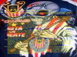 ESTADIO
 Al principio, en los primeros años de su fundación como Club Unión (1906).
E l equipo jugaba en diversos campos pues no contaba con un estadio. Al principio, en los primeros años de
     su fundación como Club Unión (1906), el equipo jugaba en diversos campos pues no contaba con un
     estadio.
Más tarde con la revolución (1910) estos campos fueron tomados para hacer barricadas y trincheras por lo
     que el Club Guadalajara tenía que buscar un lugar fijo para desarrollar sus partidos, es entonces que, ya
     en la época amateur, el parque de la cervecería "La Estrella" se convertiría en la primera sede de las
     Chivas. En 1912 los señores Schnaider dueños de la Cervecería "La Perla" les abrieron las puertas de
     las instalaciones deportivas que existían en el patio del establecimiento, pero los estragos de la
     Revolución causaron que el negocio se clausurara, después pasaron por el Country Club donde les fue
     prohibido jugar, se mudaron a un lado de la capilla Jesús, y después a los llano de "El Algodonal" y
     posteriormente el "Agua Azul". Pero la primera cancha donde el Guadalajara fue totalmente 'local', fue
     construida en el actual "Círculo Francés" de la ciudad de Guadalajara, se le llamó "Campo de las bases
     chicas" y fue utilizado hasta 1922 .
En 1923, se funda la primera 'casa club' del Guadalajara con Salvador Mejía como presidente, esta se
     encontraba ubicada en las calles de Unión y Bosque de la colonia Reforma, al occidente de la ciudad
     tapatía. Una sección del club fue destinada para realizar los juegos y se le conoció como "Los campos
     deportivos del oeste", donde el Guadalajara empezó a desarrollar sus juegos de local. El 4 de noviembre
     de 1923 se realizó el primer juego en el campo, un partido contra el Marte que marcaría el inicio de la
     Temporada 1923-24 , al poco tiempo el lugar fue poblándose de sillas, sombrillas, bancas de madera y
     tejados improvisados para la afición.
El 20 de julio de 1930, en el antiguo barrio de Oblatos, se inauguró el parque que albergaría al Oro de
     Guadalajara, contando con grandes instalaciones para la época se convirtió en el primer gran estadio de
     Jalisco, la directiva áurea invitó al Guadalajara a inaugurarlo con un partido de exhibición. Tiempo
     después la cancha Oblatos, oficialmente llamado Parque Felipe Martínez Sandoval, se convertiría en su
     estadio, y ahí lograría su primer título en la época profesional en el año de 1957.
En el año de 1960 el Estadio Jalisco es inaugurado y se convierte en la nueva casa del Rebaño hasta el día
     de hoy. En la actualidad el Presidente y dueño del Club, el empresario Jorge Vergara ha iniciado un
     proyecto para realizar un nuevo estadio para Chivas, a este estadio se le ha llamado Templo Mayor o
     Estadio Chivas tras varios retrasos, su construcción inició oficialmente el lunes 7 de mayo del 2007, con
     una inversión de más de 100 millones de dólares y actualmente se ha anunciado que podría estar listo
     para su primer partido apartir de junio de 2009.
 