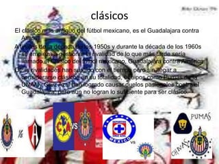 clásicos
El clásico más antiguo del fútbol mexicano, es el Guadalajara contra
   Atlas.
A finales de la década de los 1950s y durante la década de los 1960s
   se empieza a gestionar la rivalidad de lo que más tarde sería
   llamado el Clásico del fútbol mexicano, Guadalajara contra América.
Otras rivalidades han surgido con el tiempo pero sin llegar a
   considerarse clásicos en su totalidad, equipos como Pumas de la
   UNAMy Cruz Azul han logrado causar duelos pasionales contra el
   Guadalajara, pero aun no logran lo suficiente para ser clásico.
 
