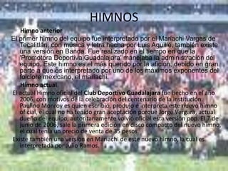 HIMNOS
   Himno anterior
El primer himno del equipo fue interpretado por el Mariachi Vargas de
   Tecalitlán, con música y letra hecha por Luis Aguillé, también existe
   una versión en Banda. Fue realizado en el tiempo en que la
   'Promotora Deportiva Guadalajara' manejaba la administración del
   equipo. Este himno es el más querido por la afición, debido en gran
   parte a que es interpretado por uno de los máximos exponentes del
   folclore mexicano, el mariachi.
   Himno actual
El actual Himno oficial del Club Deportivo Guadalajara fue hecho en el año
   2006, con motivos de la celebración del centenario de la institución.
   Paulino Monroy es quien escribió, produjo e interpreta este nuevo himno
   oficial, el cual no ha tenido gran aceptación porque Jorge Vergara, actual
   dueño del equipo, autoritariamente volvió oficial esta versión pop. El 7 de
   junio de 2006, sale la primera edición en disco compacto del nuevo himno,
   el cual tenía un precio de venta de 35 pesos.
Existe también una versión en Mariachi de este nuevo himno, la cual es
   interpretada por Julio Ramos.
 