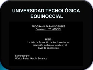 UNIVERSIDAD TECNOLÓGICA  EQUINOCCIAL PROGRAMA PARA DOCENTES Convenio  UTE –CODEL TESIS: La falta de formación de los docentes en   educación ambiental incide en el nivel de bachillerato Elaborado por: Mónica Belisa García Encalada 