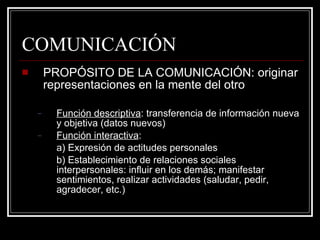 COMUNICACIÓN PROPÓSITO DE LA COMUNICACIÓN: originar representaciones en la mente del otro Función descriptiva : transferencia de información nueva y objetiva (datos nuevos) Función interactiva :  a) Expresión de actitudes personales b) Establecimiento de relaciones sociales interpersonales: influir en los demás; manifestar sentimientos, realizar actividades (saludar, pedir, agradecer, etc.) 